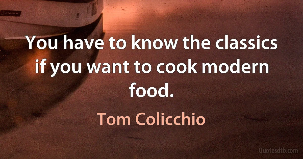 You have to know the classics if you want to cook modern food. (Tom Colicchio)