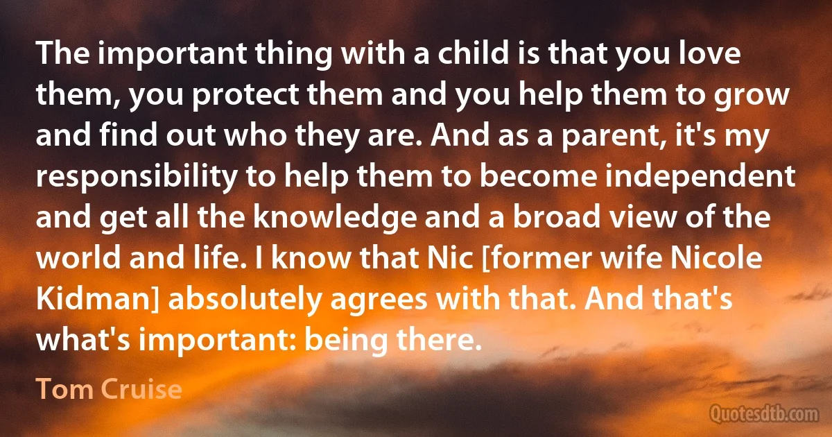 The important thing with a child is that you love them, you protect them and you help them to grow and find out who they are. And as a parent, it's my responsibility to help them to become independent and get all the knowledge and a broad view of the world and life. I know that Nic [former wife Nicole Kidman] absolutely agrees with that. And that's what's important: being there. (Tom Cruise)