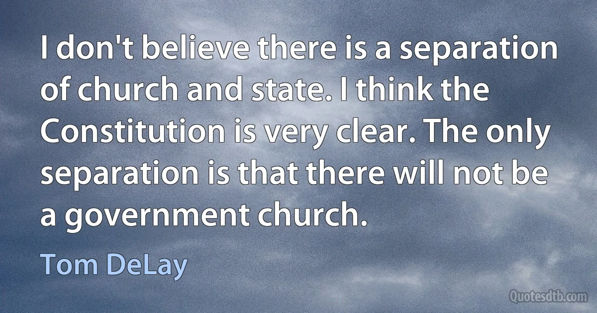 I don't believe there is a separation of church and state. I think the Constitution is very clear. The only separation is that there will not be a government church. (Tom DeLay)