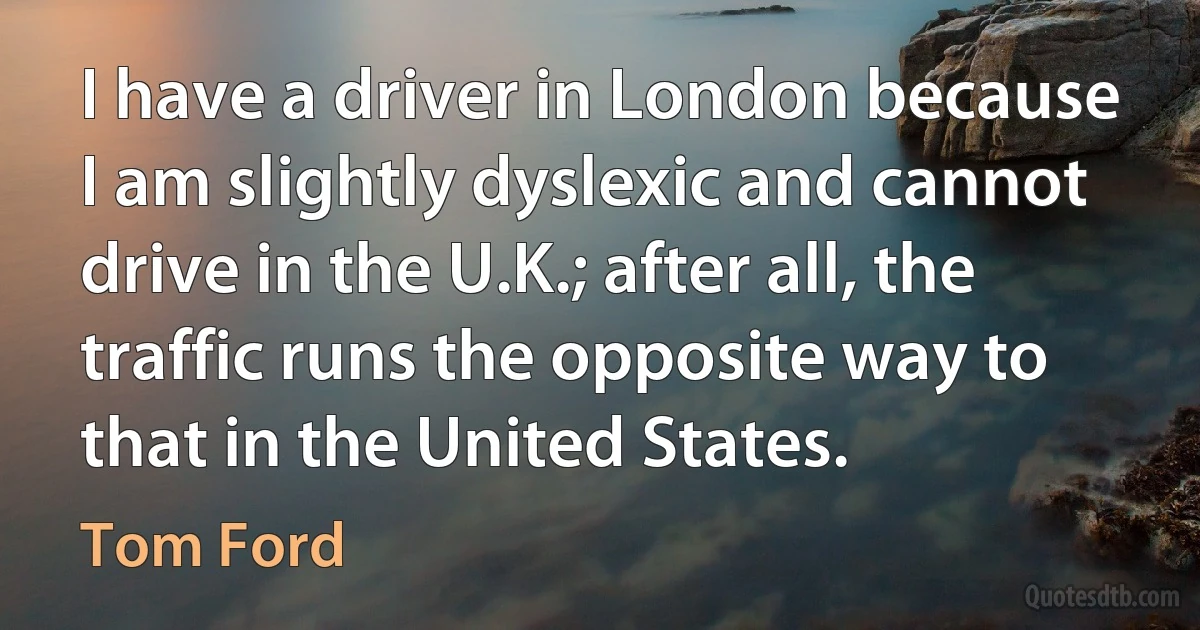 I have a driver in London because I am slightly dyslexic and cannot drive in the U.K.; after all, the traffic runs the opposite way to that in the United States. (Tom Ford)