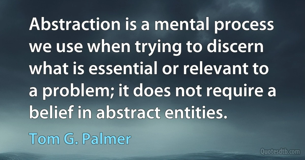 Abstraction is a mental process we use when trying to discern what is essential or relevant to a problem; it does not require a belief in abstract entities. (Tom G. Palmer)