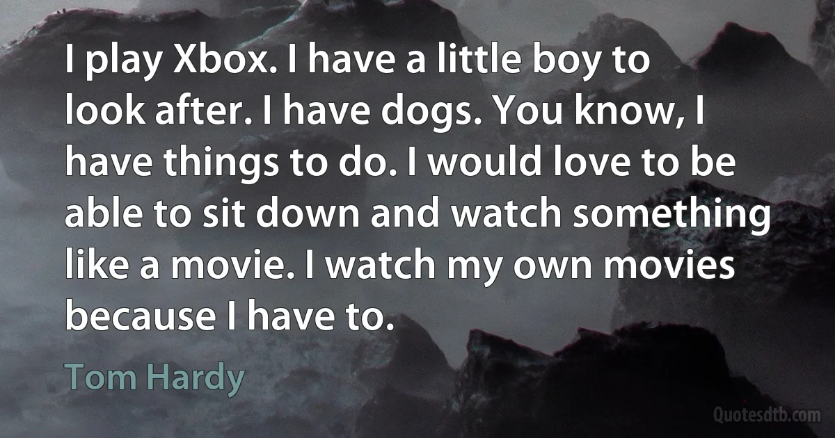 I play Xbox. I have a little boy to look after. I have dogs. You know, I have things to do. I would love to be able to sit down and watch something like a movie. I watch my own movies because I have to. (Tom Hardy)