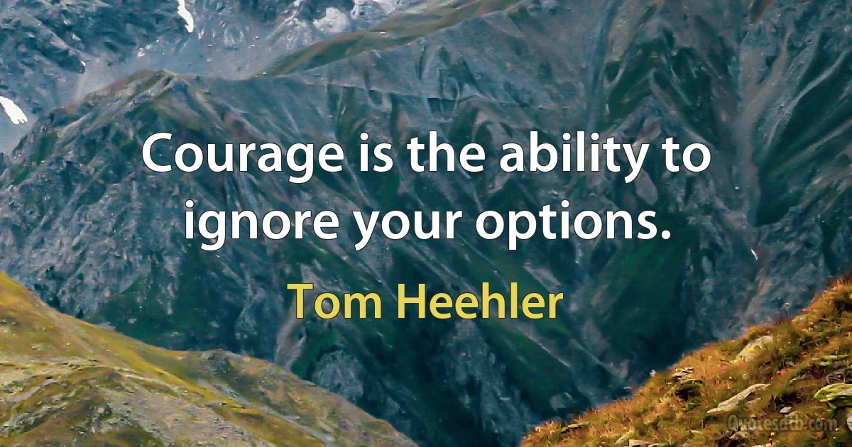 Courage is the ability to ignore your options. (Tom Heehler)