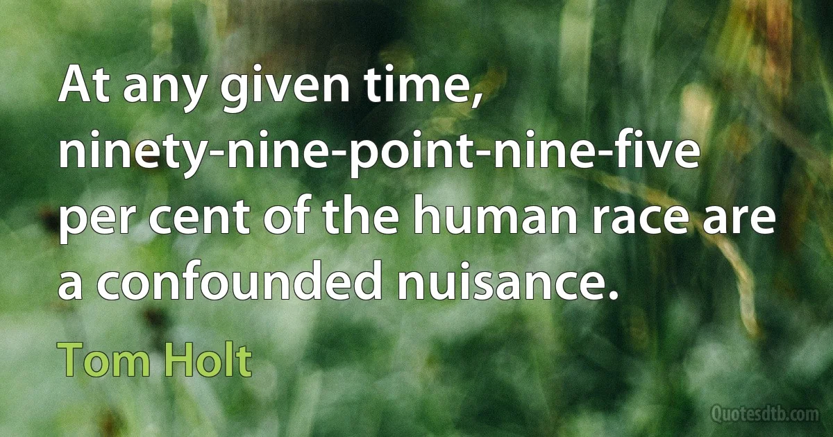 At any given time, ninety-nine-point-nine-five per cent of the human race are a confounded nuisance. (Tom Holt)