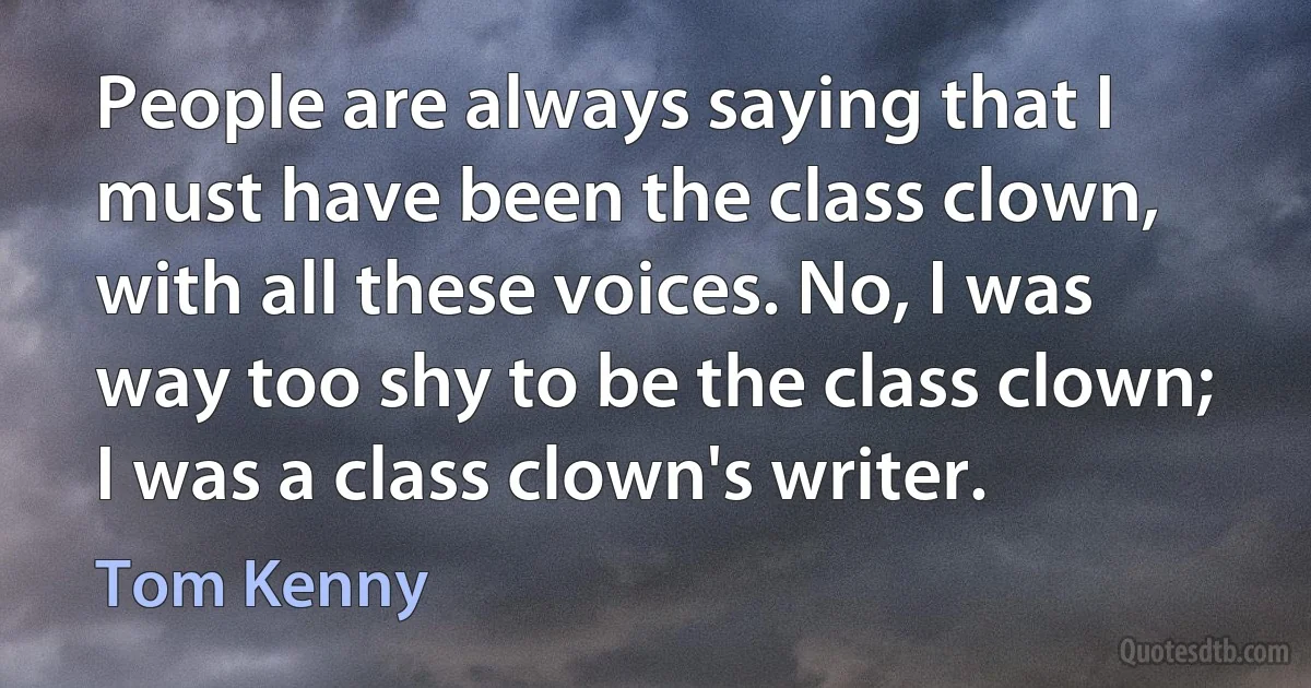 People are always saying that I must have been the class clown, with all these voices. No, I was way too shy to be the class clown; I was a class clown's writer. (Tom Kenny)