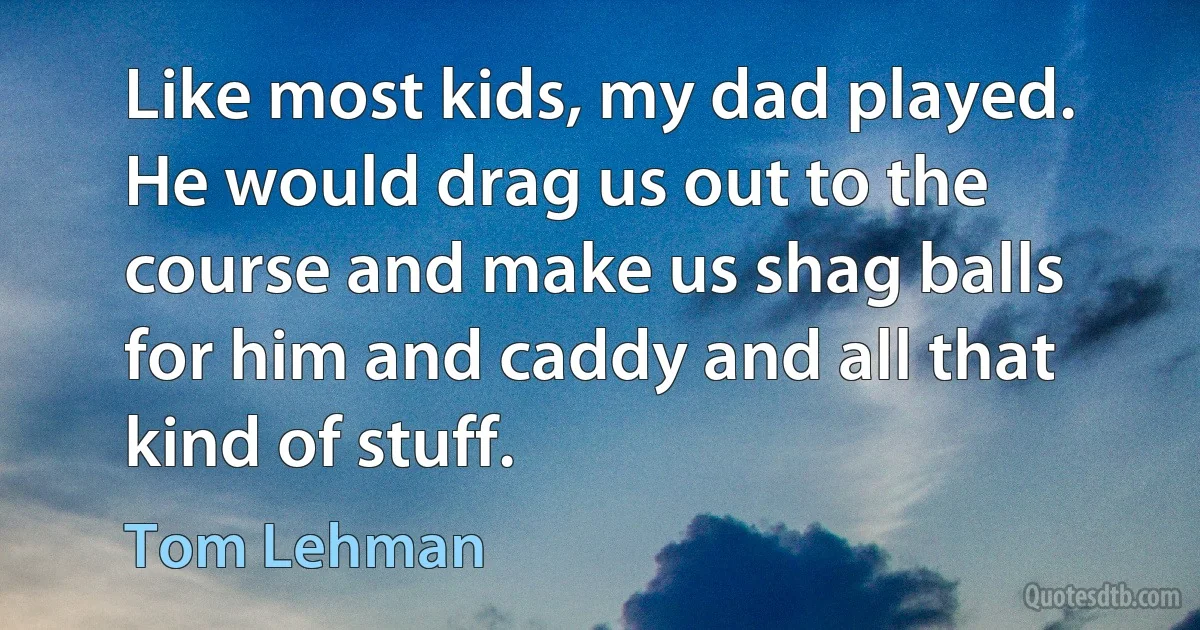 Like most kids, my dad played. He would drag us out to the course and make us shag balls for him and caddy and all that kind of stuff. (Tom Lehman)