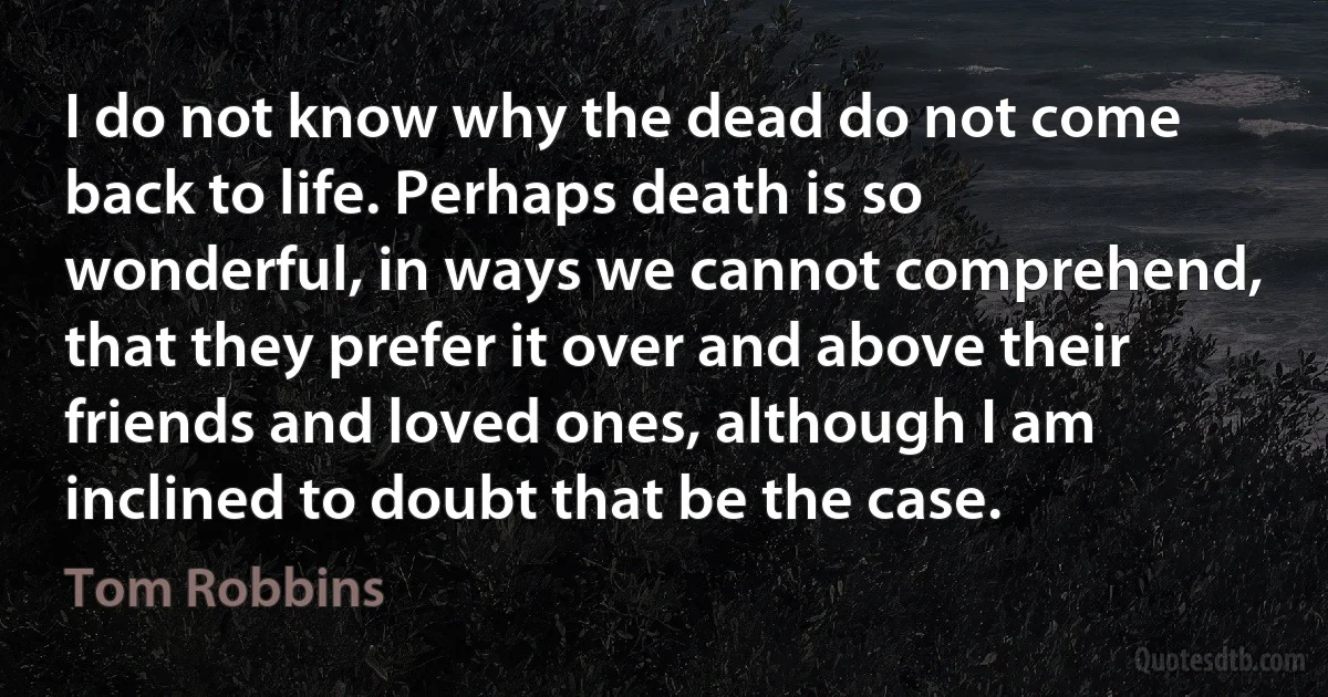 I do not know why the dead do not come back to life. Perhaps death is so wonderful, in ways we cannot comprehend, that they prefer it over and above their friends and loved ones, although I am inclined to doubt that be the case. (Tom Robbins)