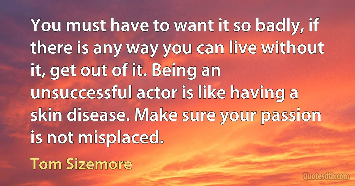 You must have to want it so badly, if there is any way you can live without it, get out of it. Being an unsuccessful actor is like having a skin disease. Make sure your passion is not misplaced. (Tom Sizemore)