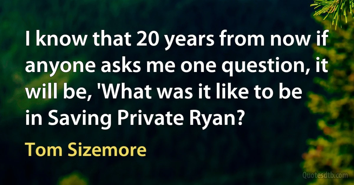 I know that 20 years from now if anyone asks me one question, it will be, 'What was it like to be in Saving Private Ryan? (Tom Sizemore)