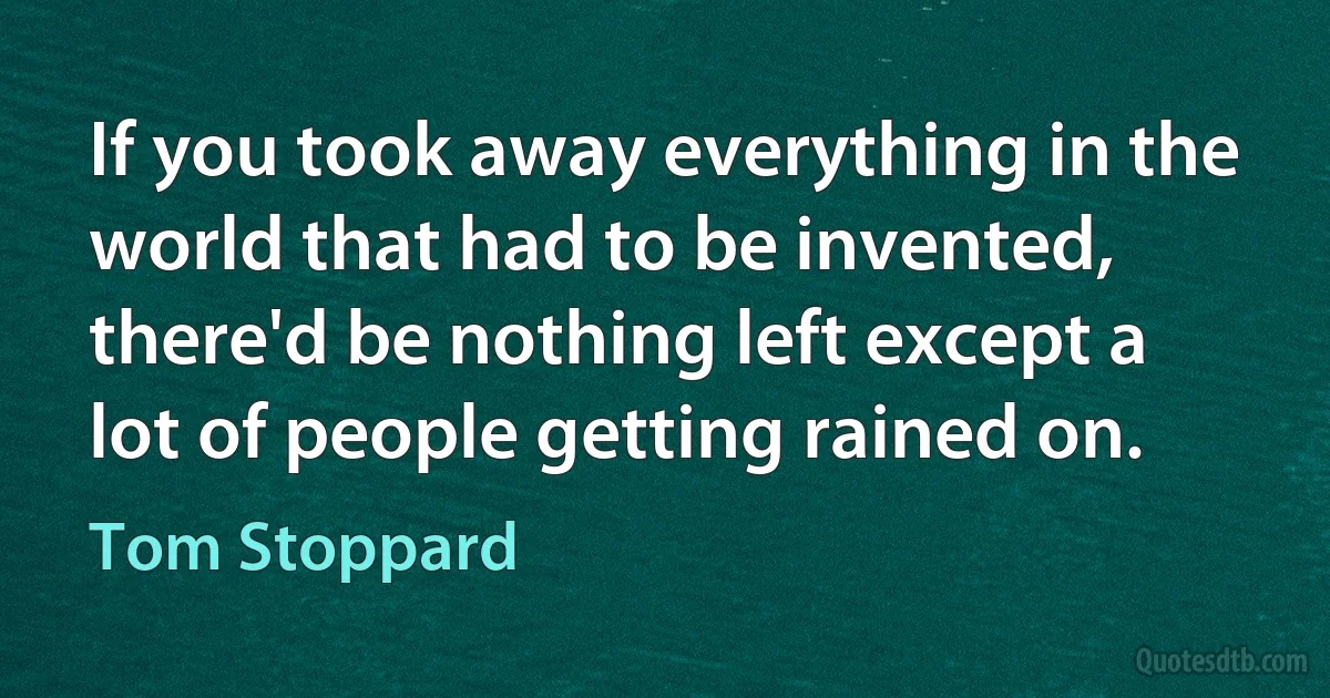 If you took away everything in the world that had to be invented, there'd be nothing left except a lot of people getting rained on. (Tom Stoppard)