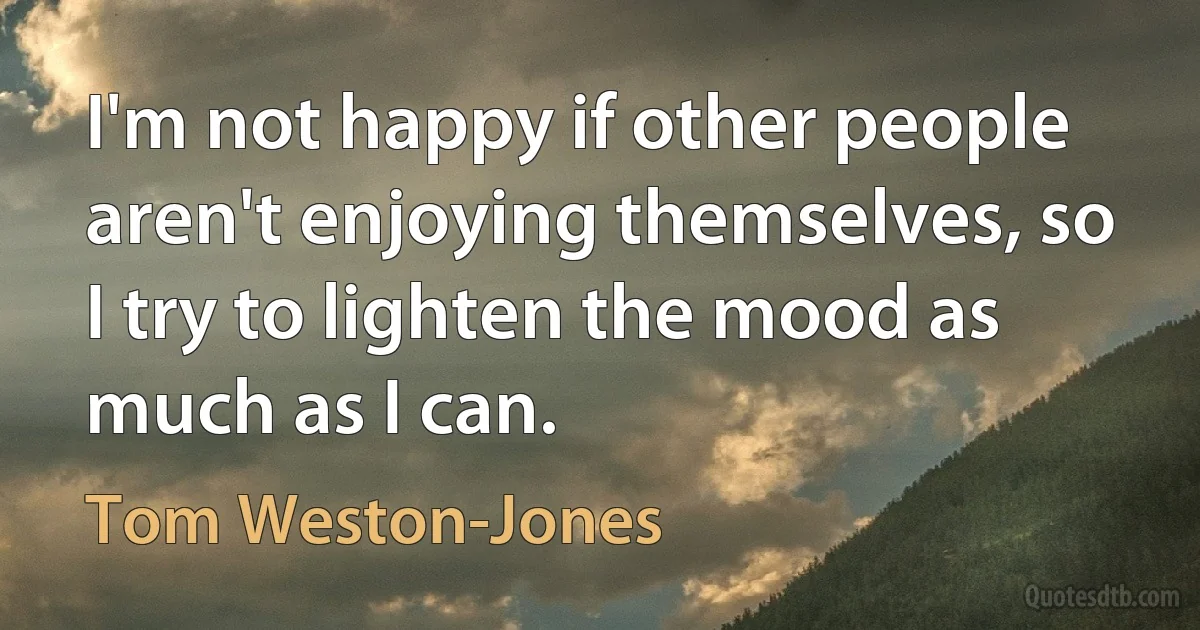 I'm not happy if other people aren't enjoying themselves, so I try to lighten the mood as much as I can. (Tom Weston-Jones)