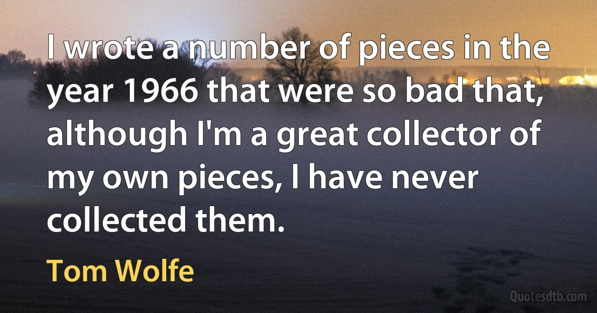 I wrote a number of pieces in the year 1966 that were so bad that, although I'm a great collector of my own pieces, I have never collected them. (Tom Wolfe)