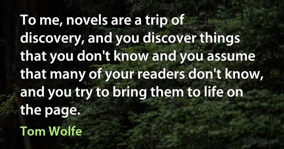 To me, novels are a trip of discovery, and you discover things that you don't know and you assume that many of your readers don't know, and you try to bring them to life on the page. (Tom Wolfe)