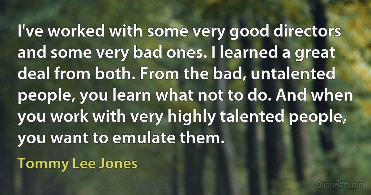 I've worked with some very good directors and some very bad ones. I learned a great deal from both. From the bad, untalented people, you learn what not to do. And when you work with very highly talented people, you want to emulate them. (Tommy Lee Jones)