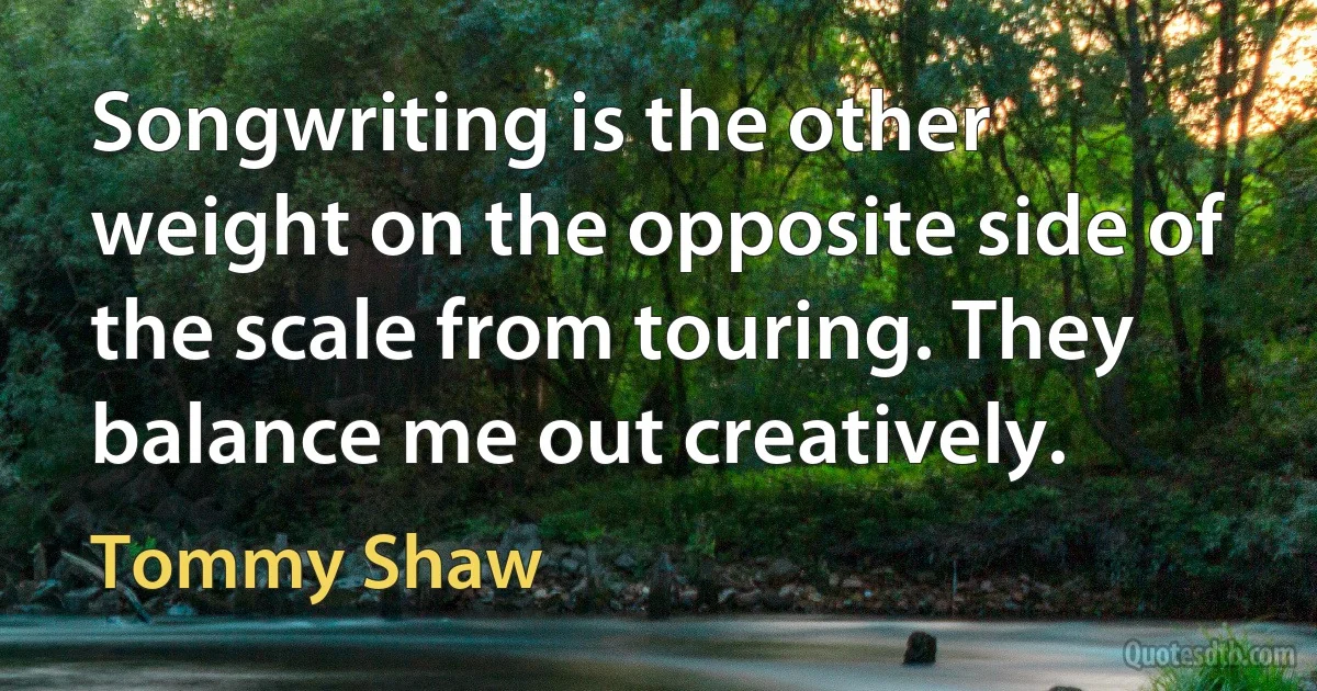 Songwriting is the other weight on the opposite side of the scale from touring. They balance me out creatively. (Tommy Shaw)