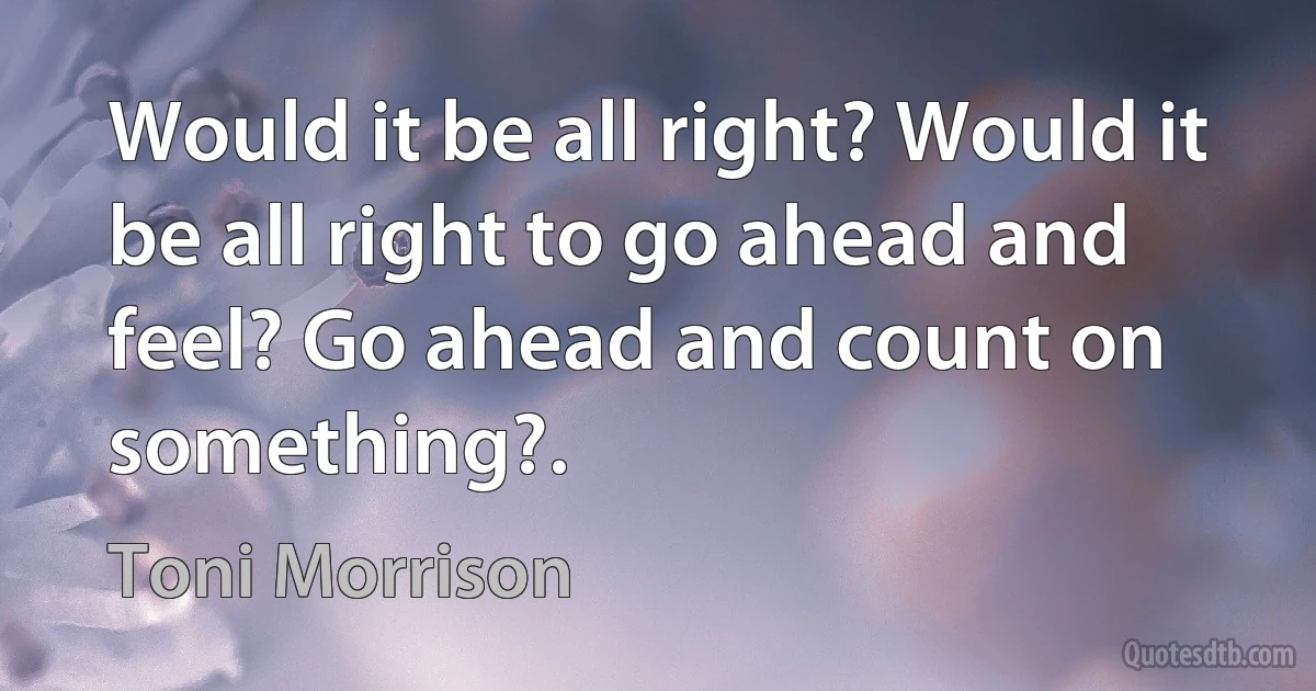 Would it be all right? Would it be all right to go ahead and feel? Go ahead and count on something?. (Toni Morrison)