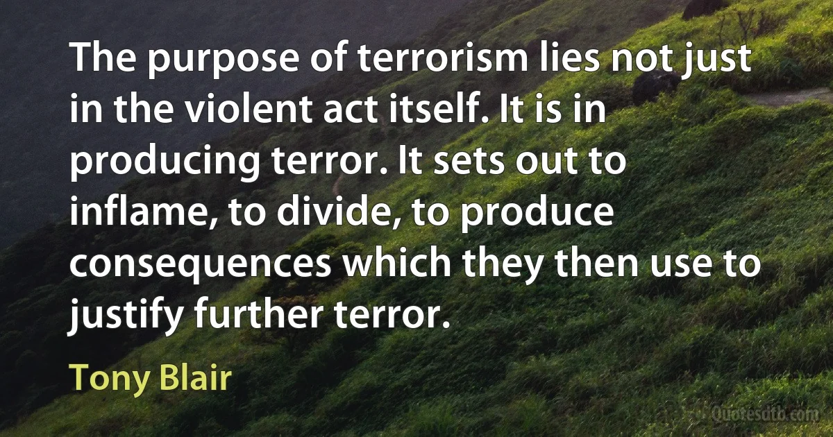 The purpose of terrorism lies not just in the violent act itself. It is in producing terror. It sets out to inflame, to divide, to produce consequences which they then use to justify further terror. (Tony Blair)