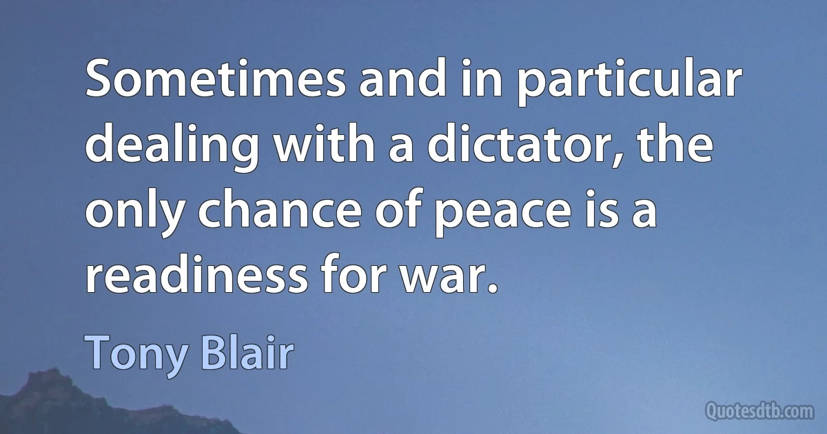 Sometimes and in particular dealing with a dictator, the only chance of peace is a readiness for war. (Tony Blair)