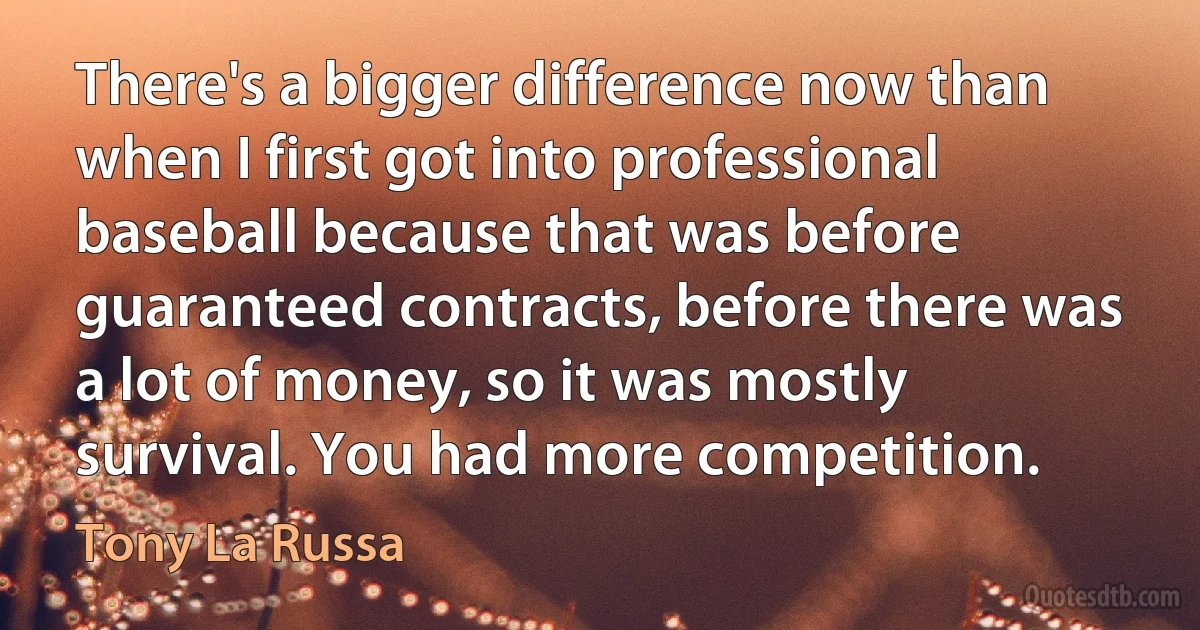 There's a bigger difference now than when I first got into professional baseball because that was before guaranteed contracts, before there was a lot of money, so it was mostly survival. You had more competition. (Tony La Russa)