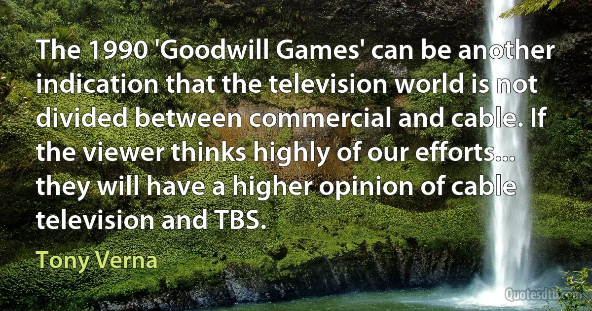 The 1990 'Goodwill Games' can be another indication that the television world is not divided between commercial and cable. If the viewer thinks highly of our efforts... they will have a higher opinion of cable television and TBS. (Tony Verna)