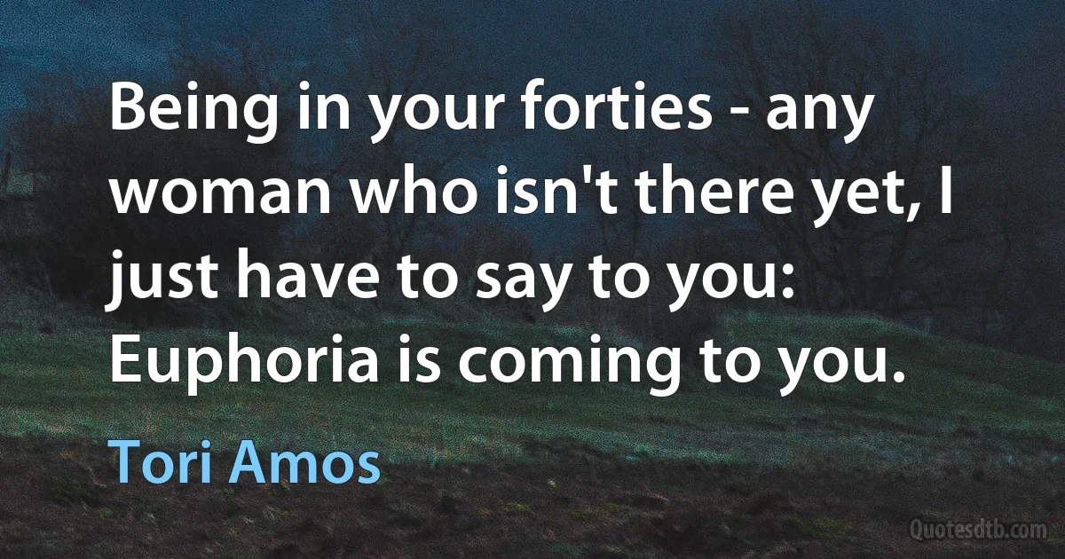 Being in your forties - any woman who isn't there yet, I just have to say to you: Euphoria is coming to you. (Tori Amos)