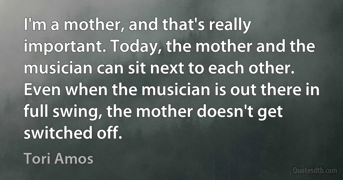 I'm a mother, and that's really important. Today, the mother and the musician can sit next to each other. Even when the musician is out there in full swing, the mother doesn't get switched off. (Tori Amos)