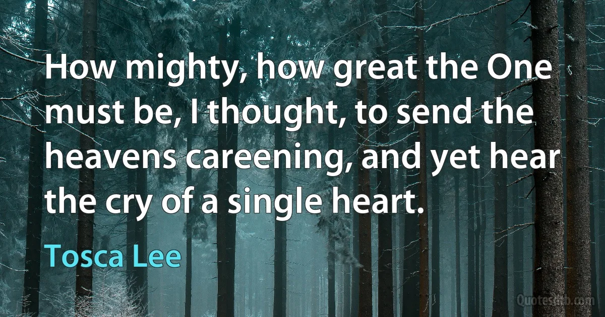 How mighty, how great the One must be, I thought, to send the heavens careening, and yet hear the cry of a single heart. (Tosca Lee)