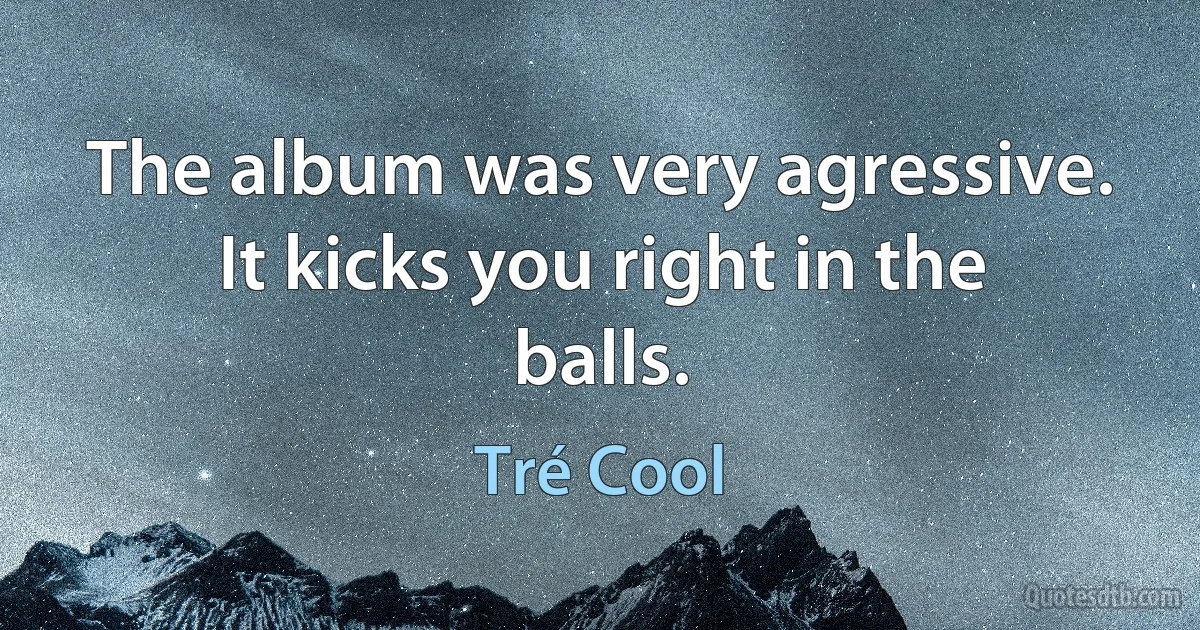 The album was very agressive. It kicks you right in the balls. (Tré Cool)