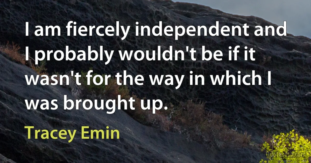 I am fiercely independent and I probably wouldn't be if it wasn't for the way in which I was brought up. (Tracey Emin)