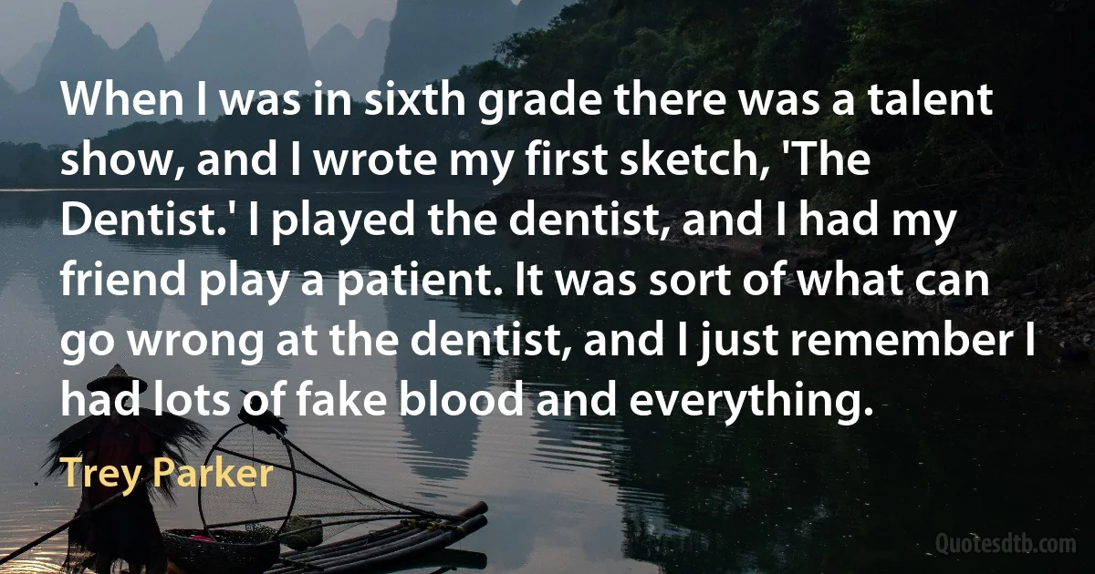 When I was in sixth grade there was a talent show, and I wrote my first sketch, 'The Dentist.' I played the dentist, and I had my friend play a patient. It was sort of what can go wrong at the dentist, and I just remember I had lots of fake blood and everything. (Trey Parker)