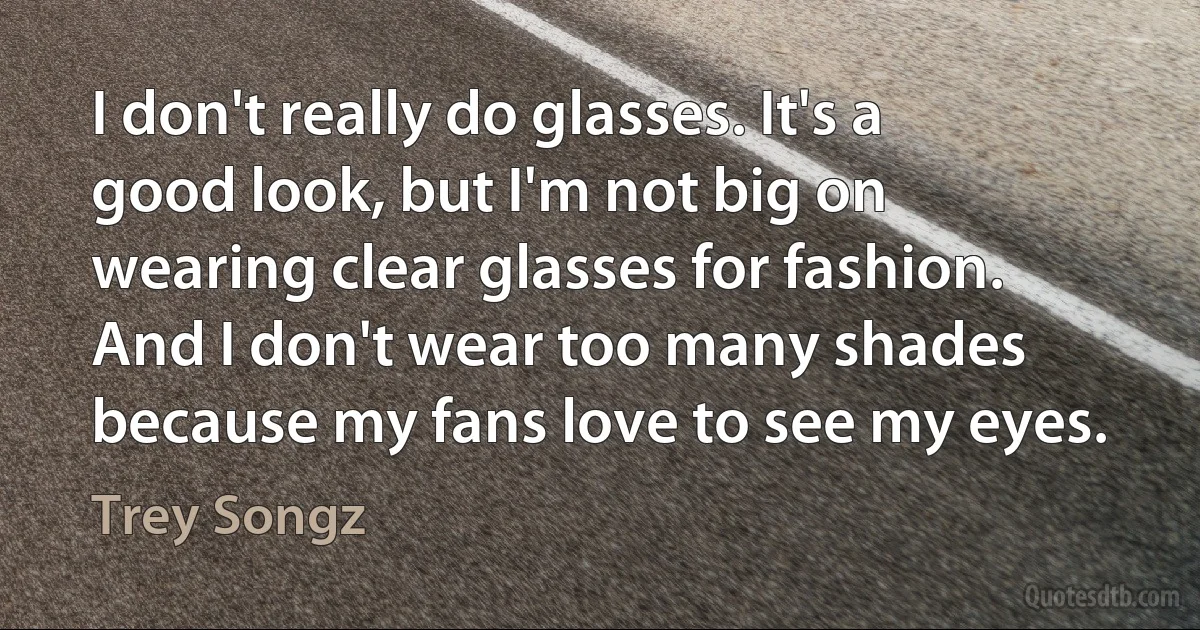 I don't really do glasses. It's a good look, but I'm not big on wearing clear glasses for fashion. And I don't wear too many shades because my fans love to see my eyes. (Trey Songz)