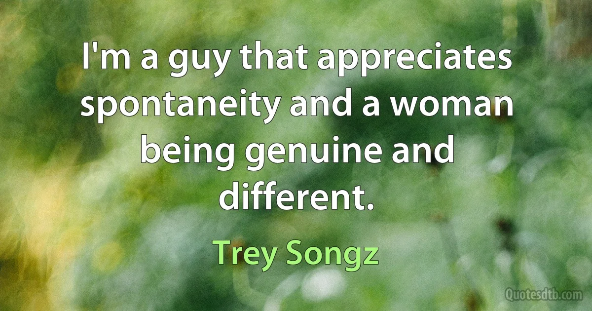 I'm a guy that appreciates spontaneity and a woman being genuine and different. (Trey Songz)