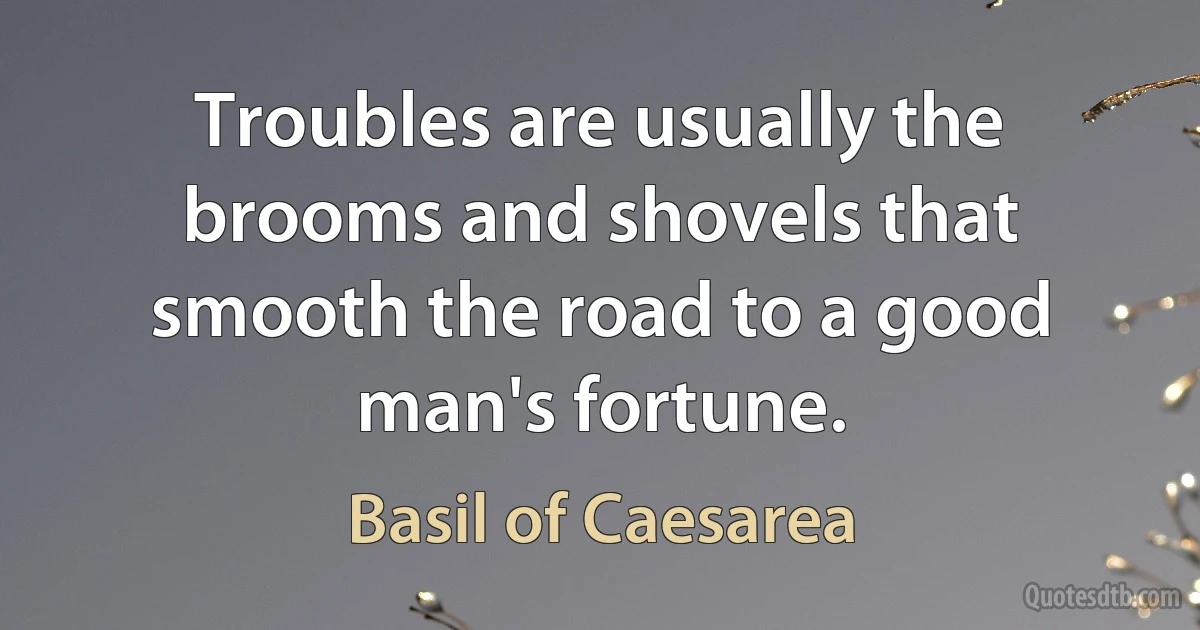 Troubles are usually the brooms and shovels that smooth the road to a good man's fortune. (Basil of Caesarea)