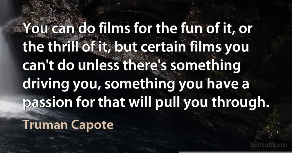 You can do films for the fun of it, or the thrill of it, but certain films you can't do unless there's something driving you, something you have a passion for that will pull you through. (Truman Capote)