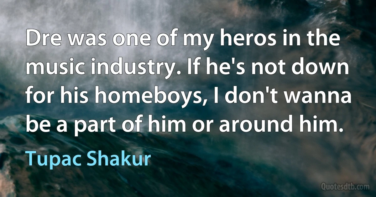 Dre was one of my heros in the music industry. If he's not down for his homeboys, I don't wanna be a part of him or around him. (Tupac Shakur)