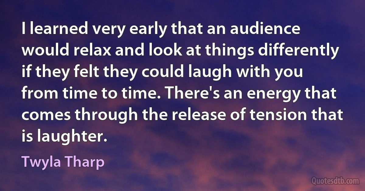 I learned very early that an audience would relax and look at things differently if they felt they could laugh with you from time to time. There's an energy that comes through the release of tension that is laughter. (Twyla Tharp)