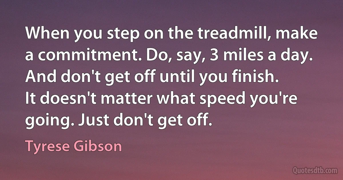 When you step on the treadmill, make a commitment. Do, say, 3 miles a day. And don't get off until you finish. It doesn't matter what speed you're going. Just don't get off. (Tyrese Gibson)