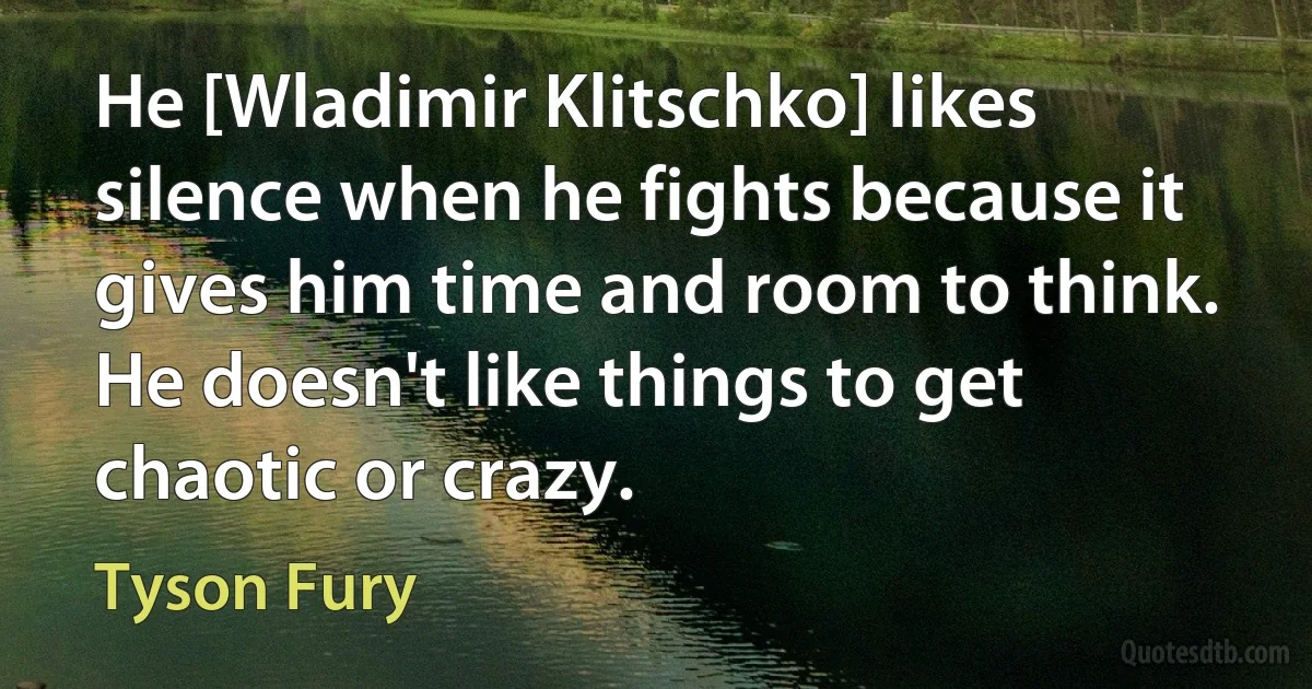 He [Wladimir Klitschko] likes silence when he fights because it gives him time and room to think. He doesn't like things to get chaotic or crazy. (Tyson Fury)