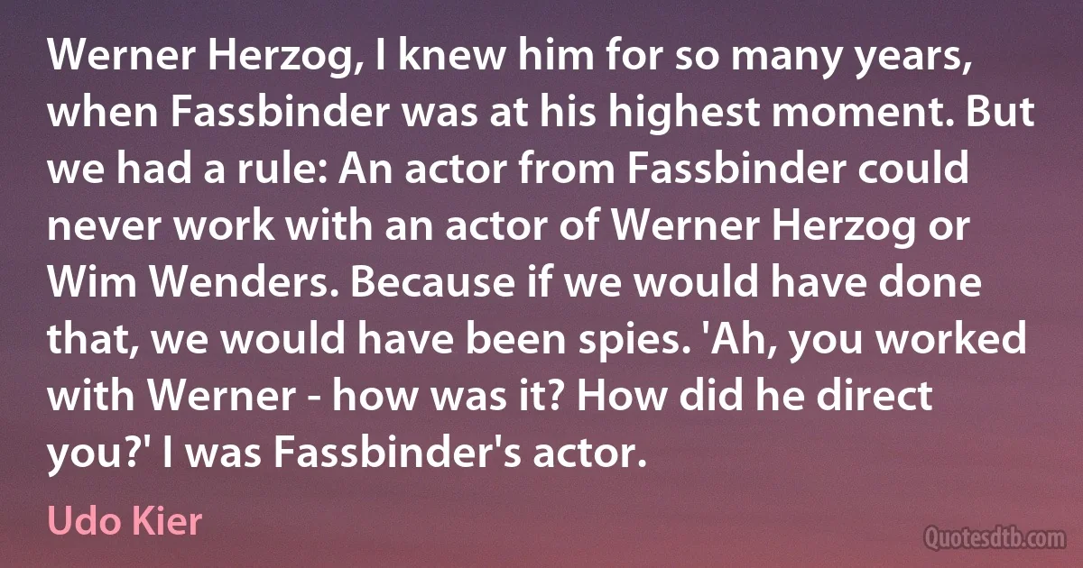 Werner Herzog, I knew him for so many years, when Fassbinder was at his highest moment. But we had a rule: An actor from Fassbinder could never work with an actor of Werner Herzog or Wim Wenders. Because if we would have done that, we would have been spies. 'Ah, you worked with Werner - how was it? How did he direct you?' I was Fassbinder's actor. (Udo Kier)