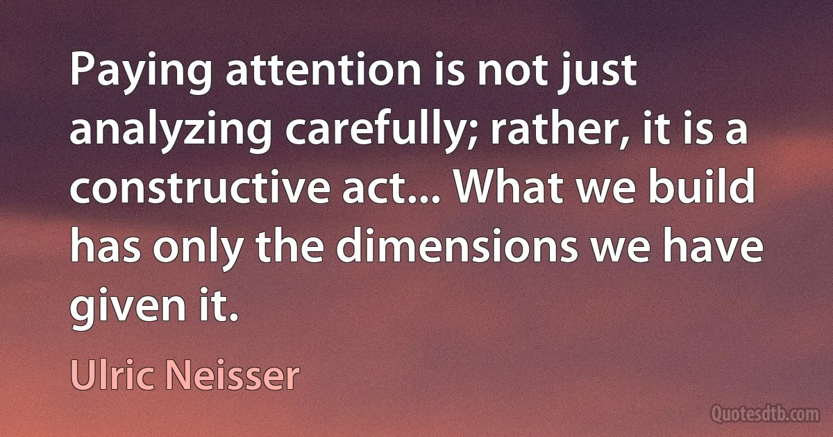 Paying attention is not just analyzing carefully; rather, it is a constructive act... What we build has only the dimensions we have given it. (Ulric Neisser)