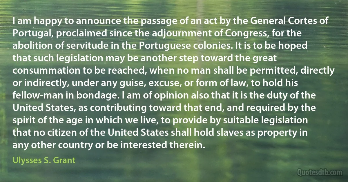 I am happy to announce the passage of an act by the General Cortes of Portugal, proclaimed since the adjournment of Congress, for the abolition of servitude in the Portuguese colonies. It is to be hoped that such legislation may be another step toward the great consummation to be reached, when no man shall be permitted, directly or indirectly, under any guise, excuse, or form of law, to hold his fellow-man in bondage. I am of opinion also that it is the duty of the United States, as contributing toward that end, and required by the spirit of the age in which we live, to provide by suitable legislation that no citizen of the United States shall hold slaves as property in any other country or be interested therein. (Ulysses S. Grant)