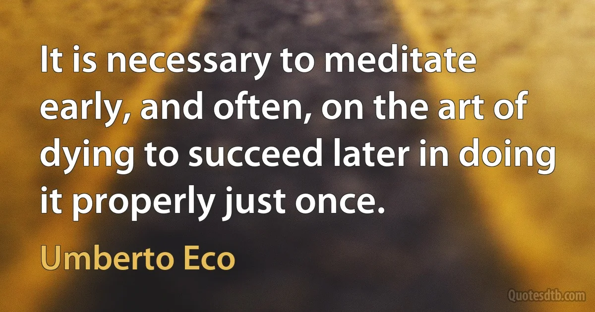 It is necessary to meditate early, and often, on the art of dying to succeed later in doing it properly just once. (Umberto Eco)