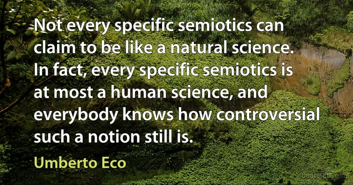 Not every specific semiotics can claim to be like a natural science. In fact, every specific semiotics is at most a human science, and everybody knows how controversial such a notion still is. (Umberto Eco)