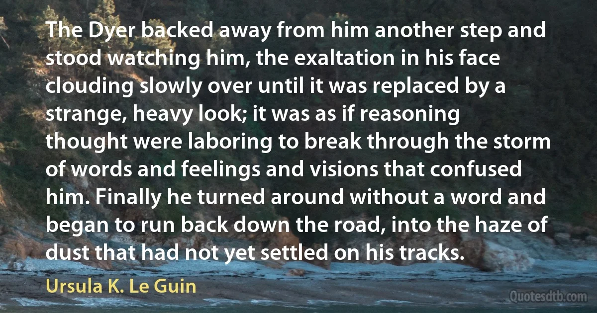 The Dyer backed away from him another step and stood watching him, the exaltation in his face clouding slowly over until it was replaced by a strange, heavy look; it was as if reasoning thought were laboring to break through the storm of words and feelings and visions that confused him. Finally he turned around without a word and began to run back down the road, into the haze of dust that had not yet settled on his tracks. (Ursula K. Le Guin)