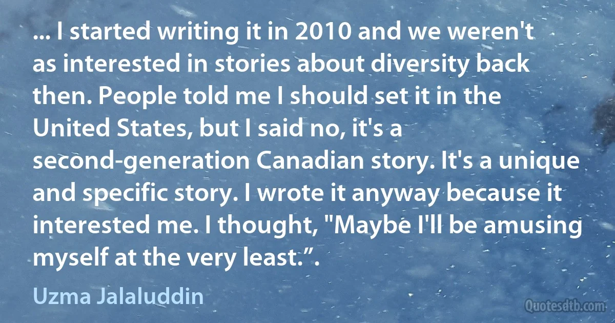 ... I started writing it in 2010 and we weren't as interested in stories about diversity back then. People told me I should set it in the United States, but I said no, it's a second-generation Canadian story. It's a unique and specific story. I wrote it anyway because it interested me. I thought, "Maybe I'll be amusing myself at the very least.”. (Uzma Jalaluddin)