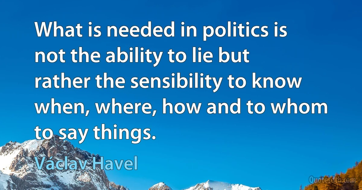 What is needed in politics is not the ability to lie but rather the sensibility to know when, where, how and to whom to say things. (Václav Havel)