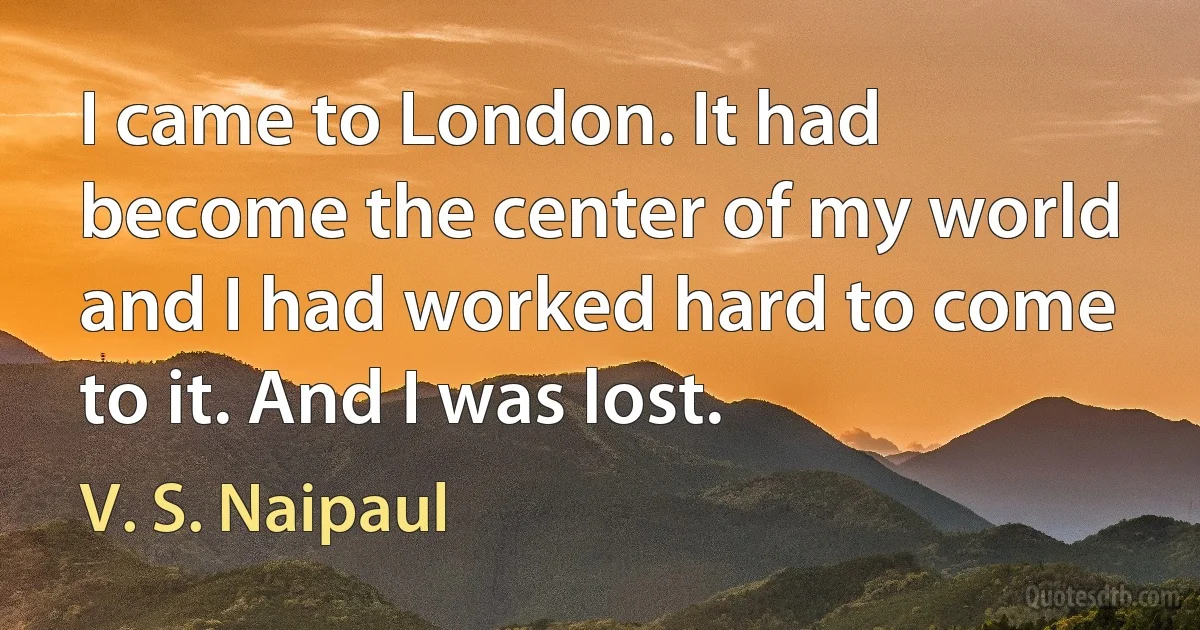 I came to London. It had become the center of my world and I had worked hard to come to it. And I was lost. (V. S. Naipaul)