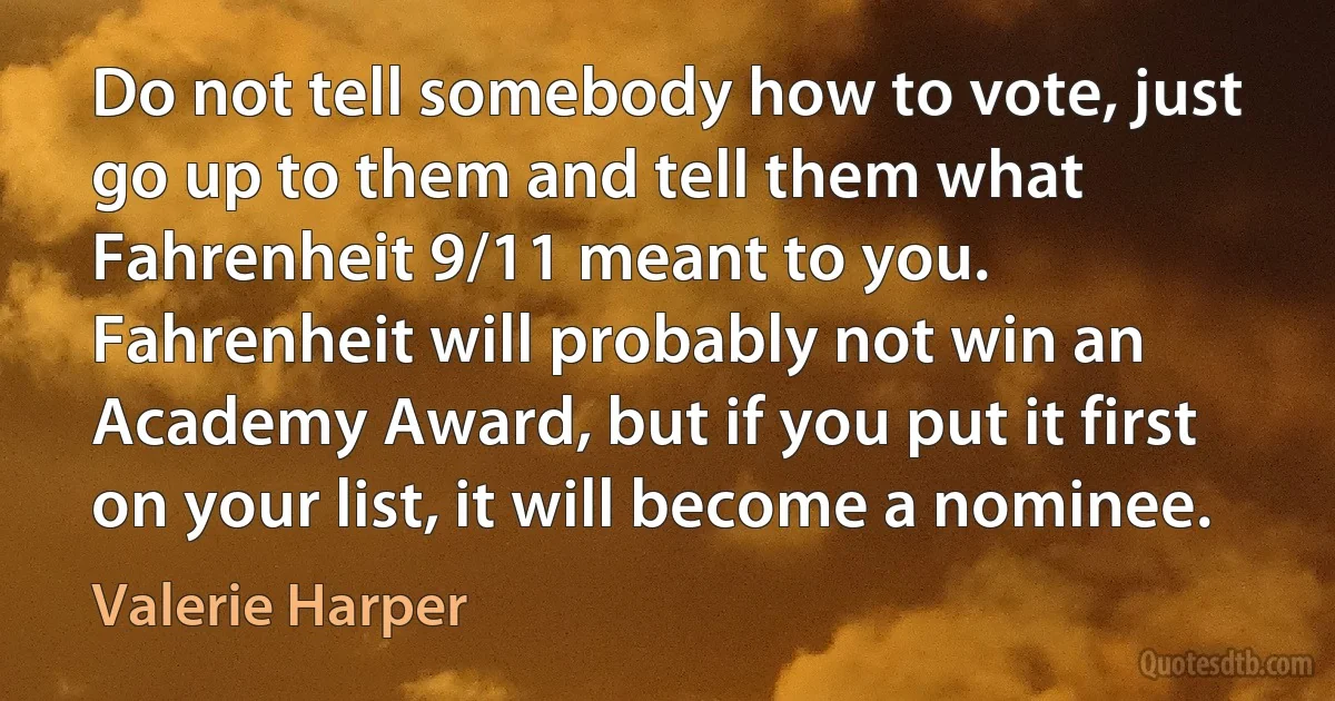 Do not tell somebody how to vote, just go up to them and tell them what Fahrenheit 9/11 meant to you. Fahrenheit will probably not win an Academy Award, but if you put it first on your list, it will become a nominee. (Valerie Harper)