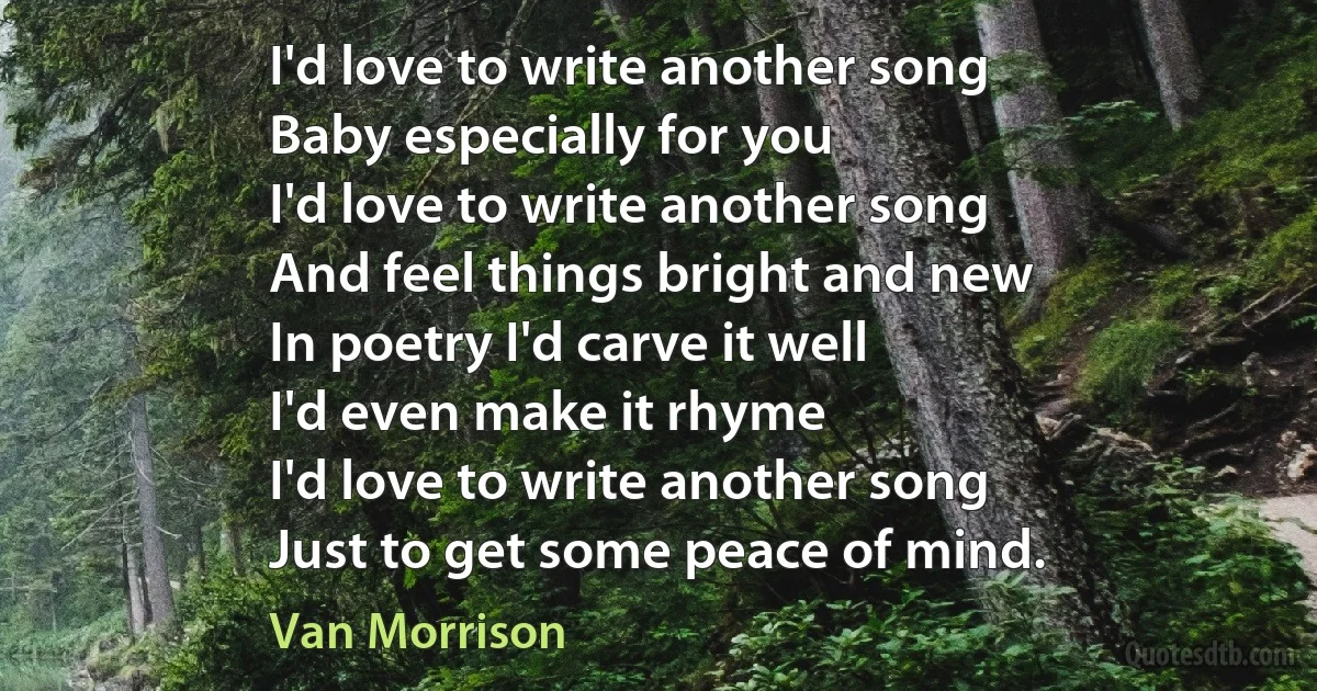 I'd love to write another song
Baby especially for you
I'd love to write another song
And feel things bright and new
In poetry I'd carve it well
I'd even make it rhyme
I'd love to write another song
Just to get some peace of mind. (Van Morrison)