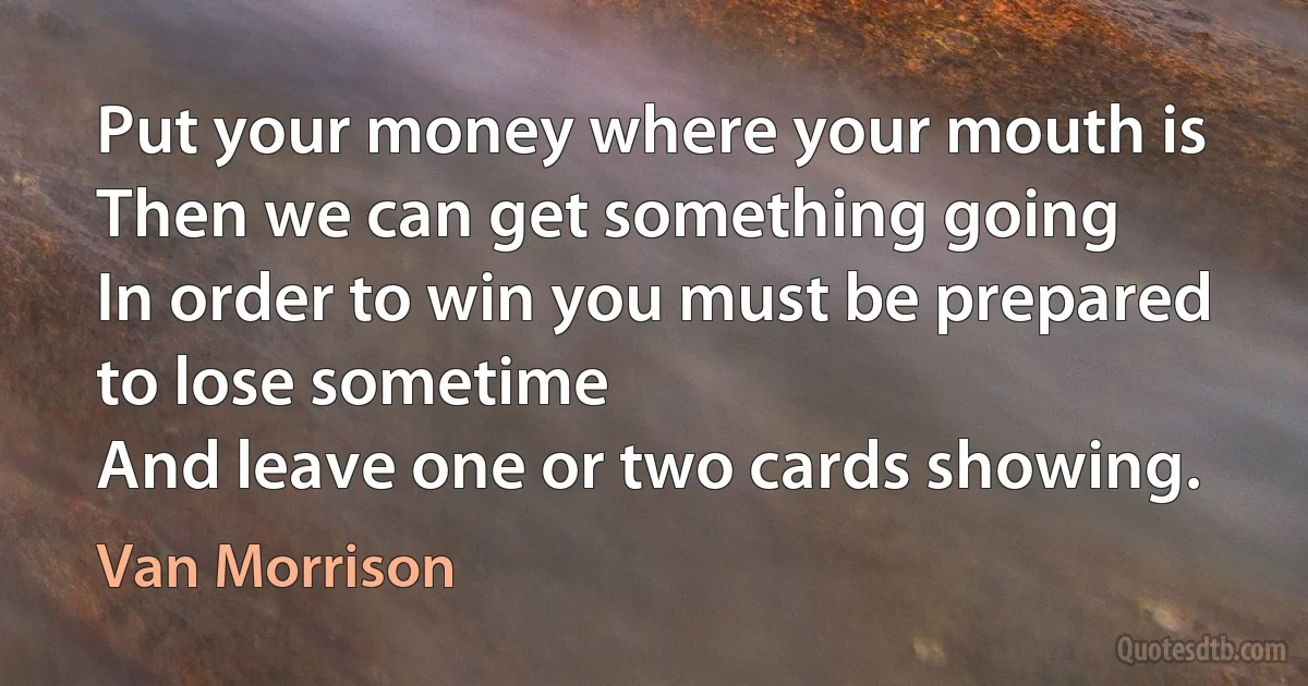 Put your money where your mouth is
Then we can get something going
In order to win you must be prepared to lose sometime
And leave one or two cards showing. (Van Morrison)